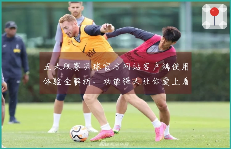 五大联赛买球官方网站客户端使用体验全解析，功能强大让你爱上看球